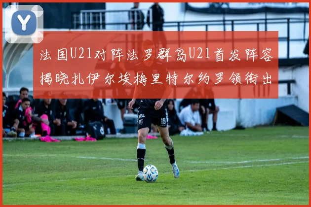 法国U21对阵法罗群岛U21首发阵容揭晓扎伊尔埃梅里特尔约罗领衔出战