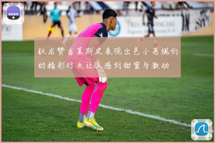狄龙赞吉莱斯皮表现出色小恶棍们的精彩对决让人感到甜蜜与激动