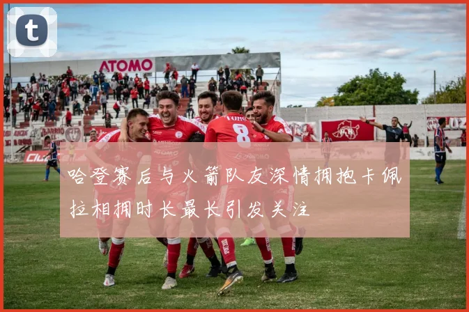 哈登赛后与火箭队友深情拥抱卡佩拉相拥时长最长引发关注