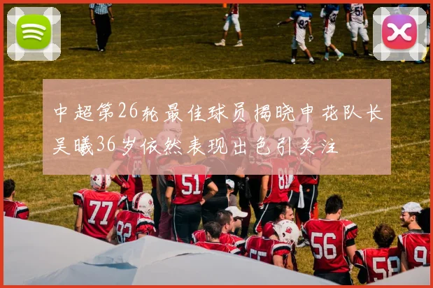 中超第26轮最佳球员揭晓申花队长吴曦36岁依然表现出色引关注