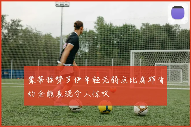 蒙蒂称赞罗伊年轻无弱点比肩邓肯的全能表现令人惊叹