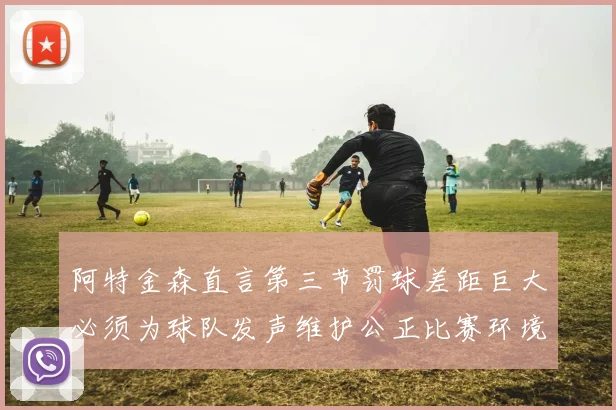 阿特金森直言第三节罚球差距巨大必须为球队发声维护公正比赛环境