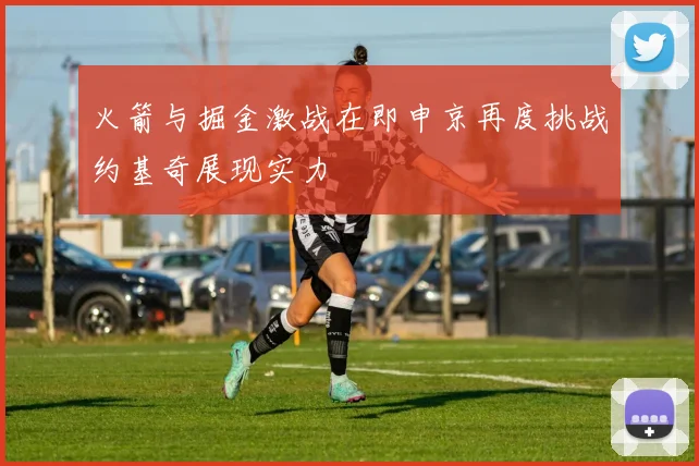 火箭与掘金激战在即申京再度挑战约基奇展现实力