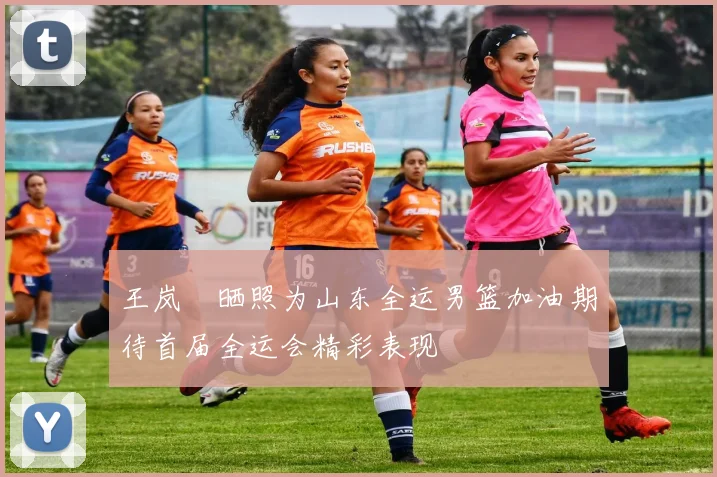 王岚嵚晒照为山东全运男篮加油期待首届全运会精彩表现