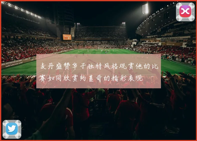 麦丹盛赞华子独特风格观赏他的比赛如同欣赏约基奇的精彩表现