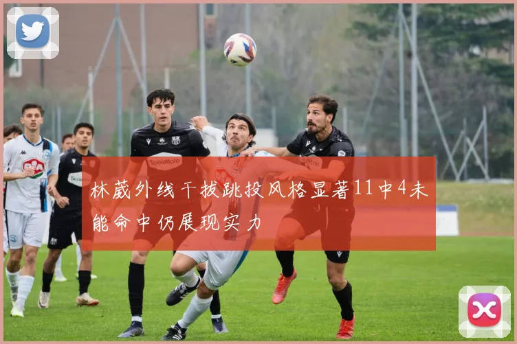 林葳外线干拔跳投风格显著11中4未能命中仍展现实力