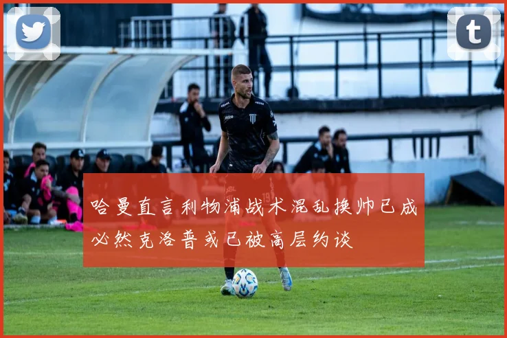 哈曼直言利物浦战术混乱换帅已成必然克洛普或已被高层约谈