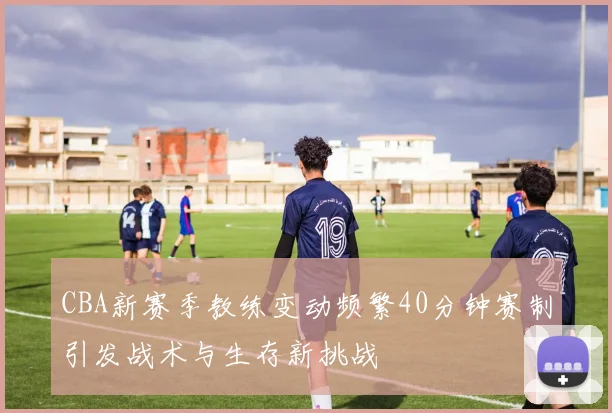 CBA新赛季教练变动频繁40分钟赛制引发战术与生存新挑战