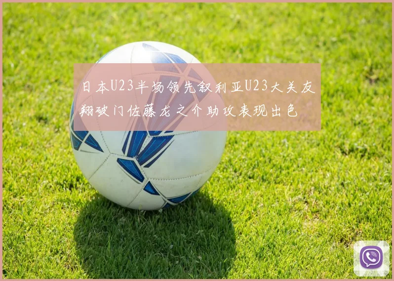 日本U23半场领先叙利亚U23大关友翔破门佐藤龙之介助攻表现出色