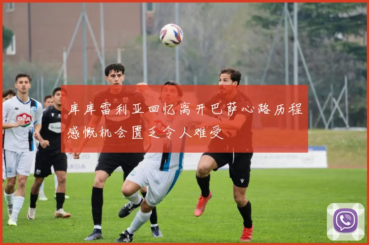 库库雷利亚回忆离开巴萨心路历程感慨机会匮乏令人难受