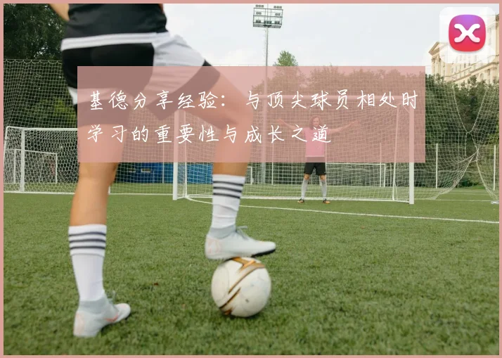 基德分享经验：与顶尖球员相处时学习的重要性与成长之道