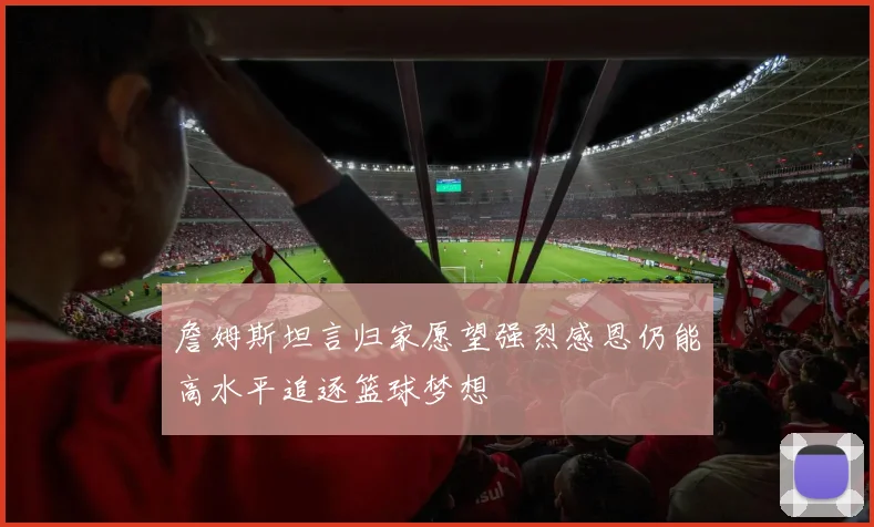 詹姆斯坦言归家愿望强烈感恩仍能高水平追逐篮球梦想
