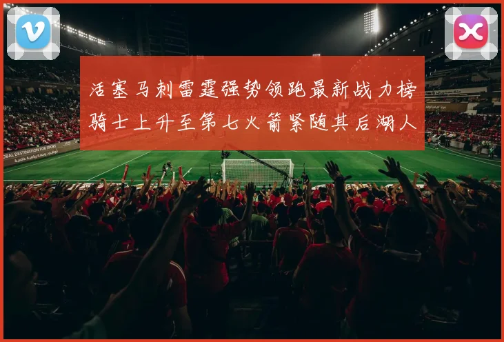 活塞马刺雷霆强势领跑最新战力榜骑士上升至第七火箭紧随其后湖人排名第十一