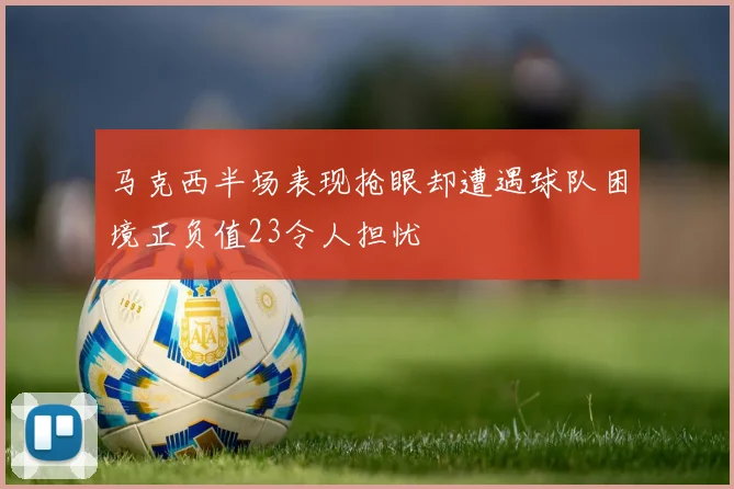 马克西半场表现抢眼却遭遇球队困境正负值23令人担忧