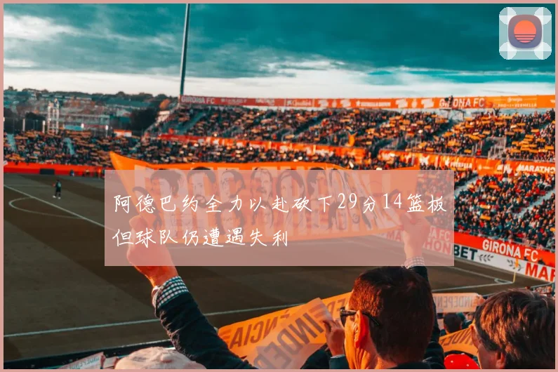 阿德巴约全力以赴砍下29分14篮板但球队仍遭遇失利