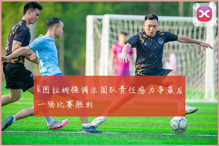 K图拉姆强调法国队责任感力争最后一场比赛胜利