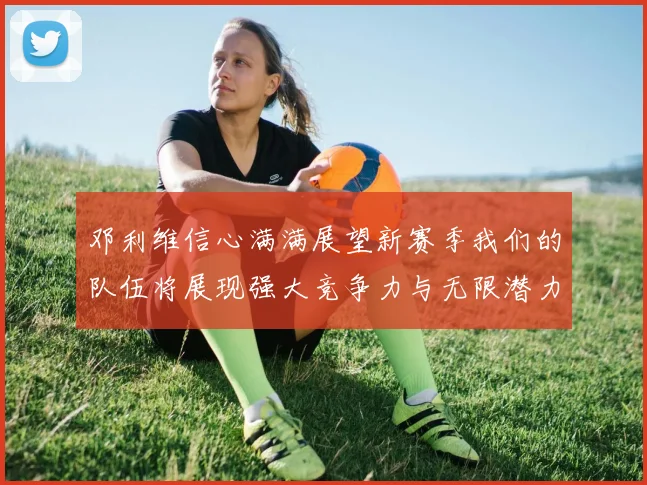 邓利维信心满满展望新赛季我们的队伍将展现强大竞争力与无限潜力