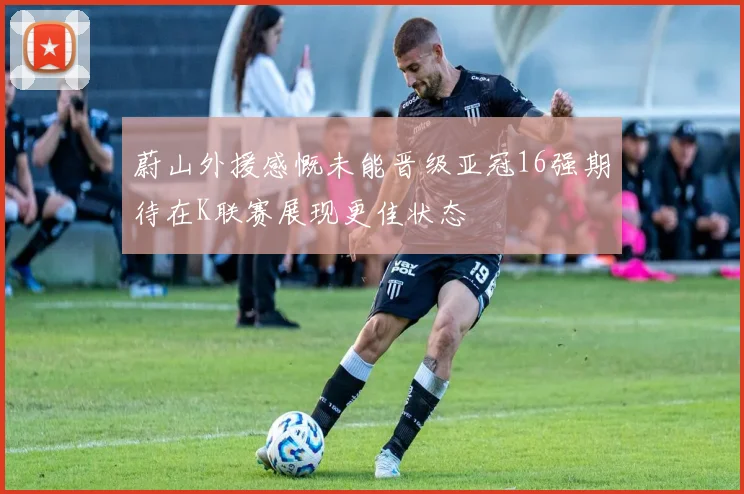 蔚山外援感慨未能晋级亚冠16强期待在K联赛展现更佳状态