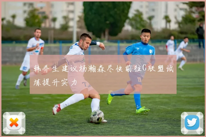 韩乔生建议杨瀚森尽快前往G联盟试炼提升实力