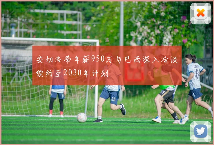安切洛蒂年薪950万与巴西深入洽谈续约至2030年计划