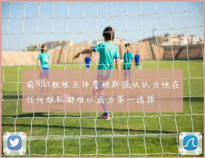 前NBA教练点评詹姆斯现状认为他在任何球队都难以成为第一选择