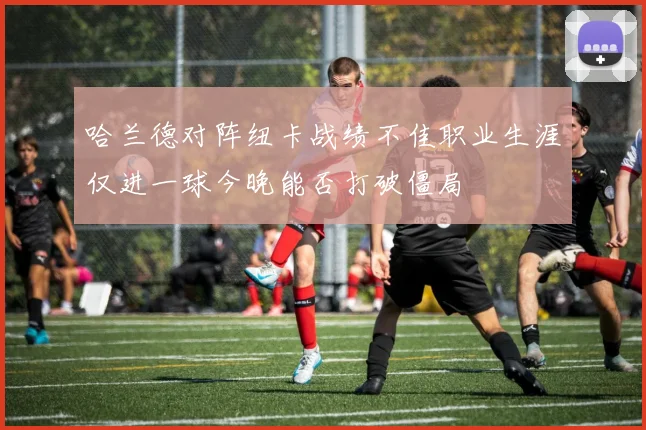 哈兰德对阵纽卡战绩不佳职业生涯仅进一球今晚能否打破僵局