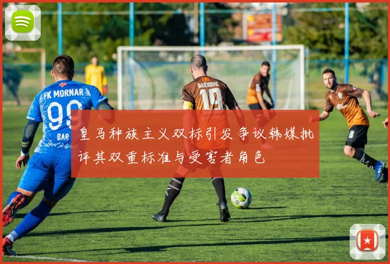 皇马种族主义双标引发争议韩媒批评其双重标准与受害者角色