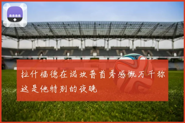 拉什福德在诺坎普首秀感慨万千称这是他特别的夜晚