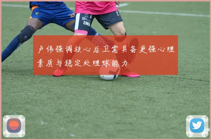 卢伟强调核心后卫需具备更强心理素质与稳定处理球能力