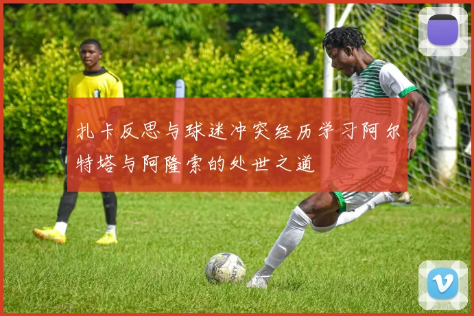 扎卡反思与球迷冲突经历学习阿尔特塔与阿隆索的处世之道