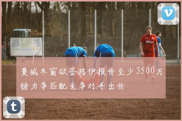 曼城冬窗欲签格伊报价至少3500万镑力争匹配竞争对手出价