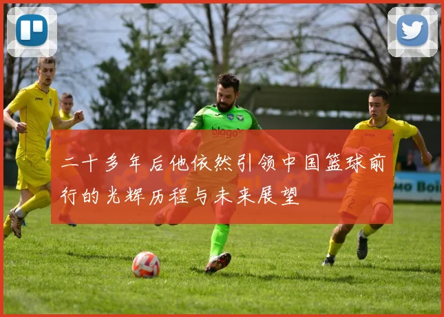 二十多年后他依然引领中国篮球前行的光辉历程与未来展望