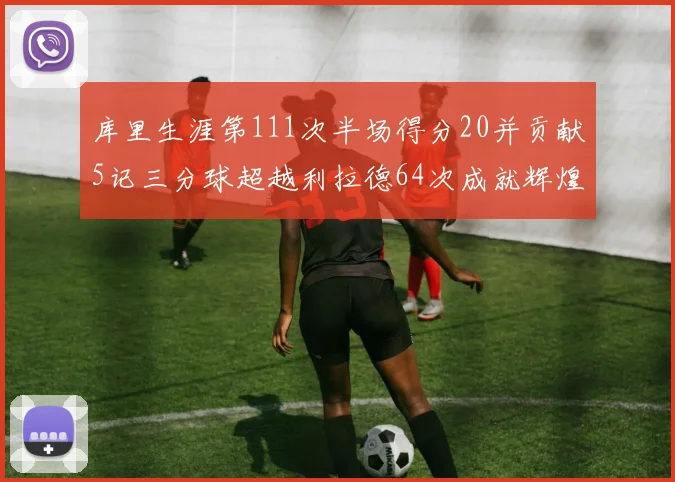库里生涯第111次半场得分20并贡献5记三分球超越利拉德64次成就辉煌