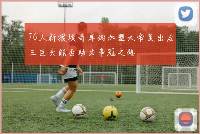 76人新援埃奇库姆加盟大帝复出后三巨头能否助力争冠之路