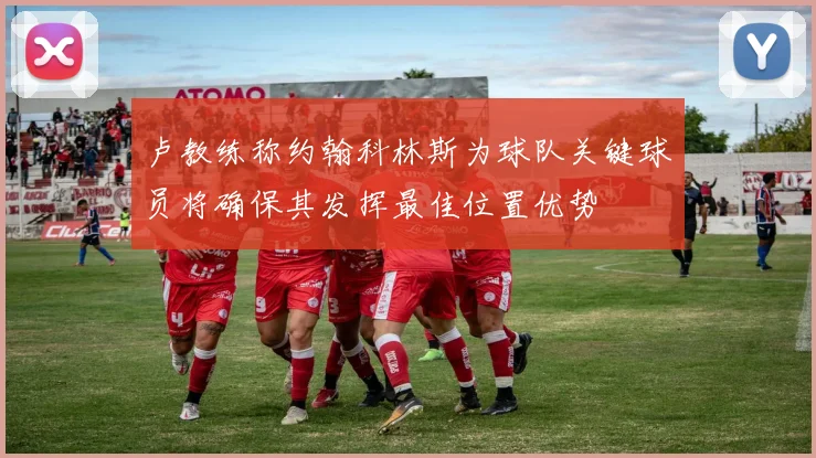 卢教练称约翰科林斯为球队关键球员将确保其发挥最佳位置优势